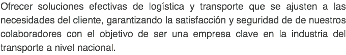 Ofrecer soluciones efectivas de logística y transporte que se ajusten a las necesidades del cliente, garantizando la satisfacción y seguridad de de nuestros colaboradores con el objetivo de ser una empresa clave en la industria del transporte a nivel nacional. 