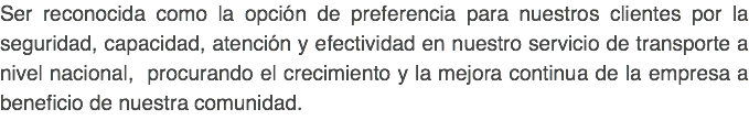 Ser reconocida como la opción de preferencia para nuestros clientes por la seguridad, capacidad, atención y efectividad en nuestro servicio de transporte a nivel nacional, procurando el crecimiento y la mejora continua de la empresa a beneficio de nuestra comunidad. 